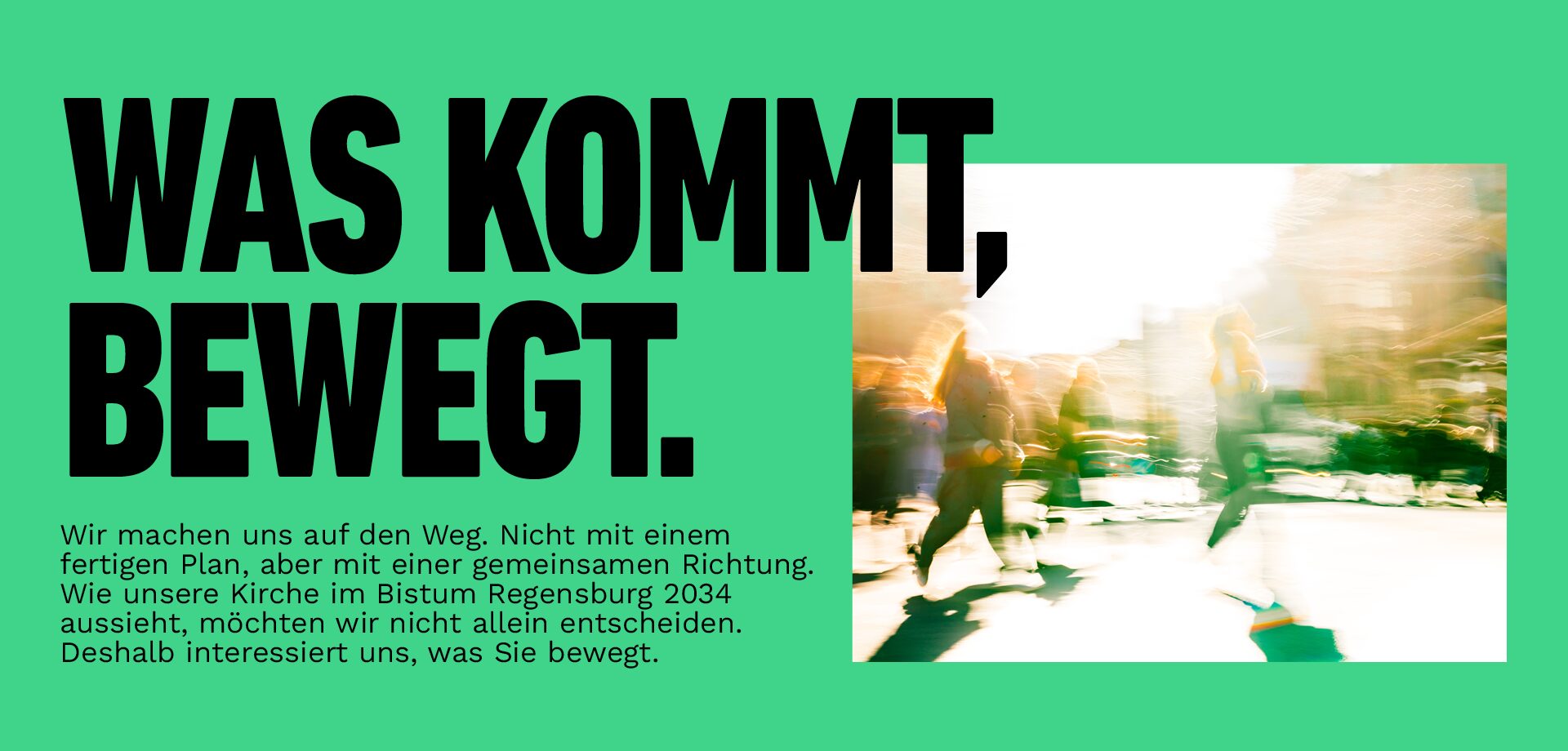Was kommt, bewegt. Wir machen uns auf den Weg. Nicht mit einem fertigen Plan, aber mit einer gemeinsamen Richtung. Wie unsere Kirche im Bistum Regensburg 2034 aussieht, möchten wir nicht allein entscheiden. Deshalb interessiert uns, was Sie bewegt.